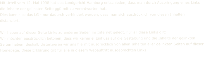 Mit Urteil vom 12. Mai 1998 hat das Landgericht Hamburg entschieden, dass man durch Ausbringung eines Links die Inhalte der gelinkten Seite ggf. mit zu verantworten hat. Dies kann - so das LG - nur dadurch verhindert werden, dass man sich ausdrücklich von diesen Inhalten distanziert.  Wir haben auf dieser Seite Links zu anderen Seiten im Internet gelegt. Für all diese Links gilt: Wir möchten ausdrücklich betonen, dass wir keinerlei Einfluss auf die Gestaltung und die Inhalte der gelinkten Seiten haben, deshalb distanzieren wir uns hiermit ausdrücklich von allen Inhalten aller gelinkten Seiten auf dieser Homepage. Diese Erklärung gilt für alle in diesem Webauftritt ausgebrachten Links.